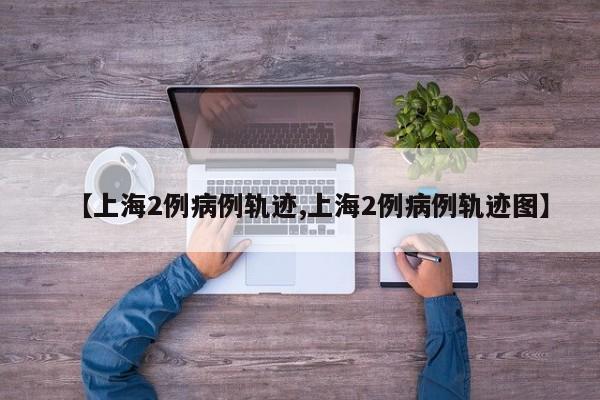 【上海2例病例轨迹,上海2例病例轨迹图】