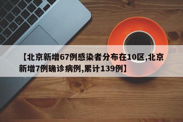 【北京新增67例感染者分布在10区,北京新增7例确诊病例,累计139例】