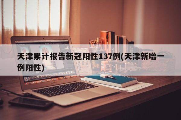 天津累计报告新冠阳性137例(天津新增一例阳性)