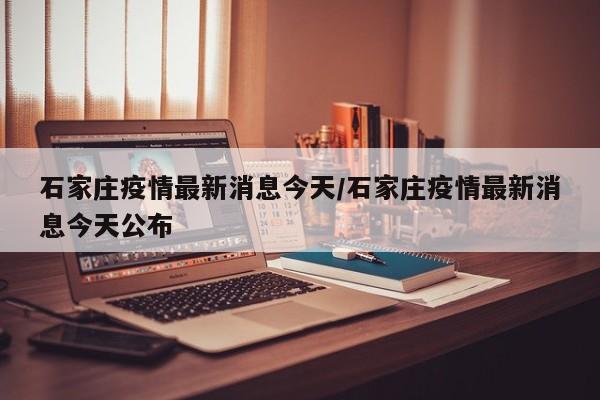 石家庄疫情最新消息今天/石家庄疫情最新消息今天公布