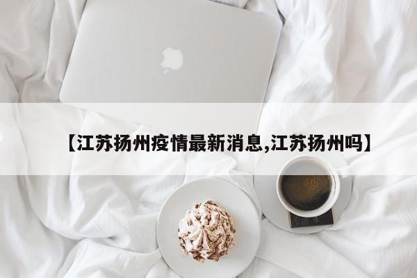 【江苏扬州疫情最新消息,江苏扬州吗】