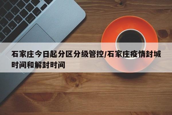 石家庄今日起分区分级管控/石家庄疫情封城时间和解封时间