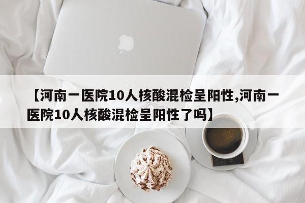 【河南一医院10人核酸混检呈阳性,河南一医院10人核酸混检呈阳性了吗】