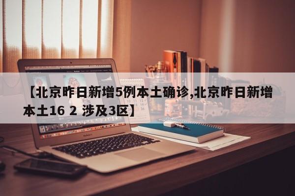 【北京昨日新增5例本土确诊,北京昨日新增本土16 2 涉及3区】