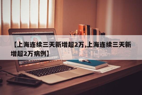 【上海连续三天新增超2万,上海连续三天新增超2万病例】