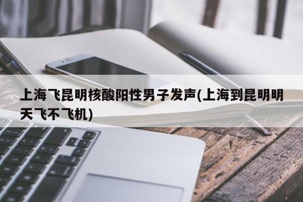 上海飞昆明核酸阳性男子发声(上海到昆明明天飞不飞机)