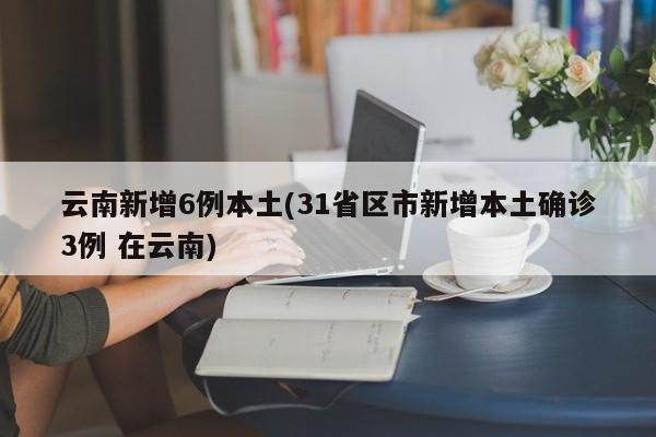 云南新增6例本土(31省区市新增本土确诊3例 在云南)