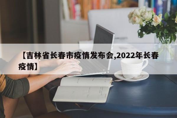 【吉林省长春市疫情发布会,2022年长春疫情】