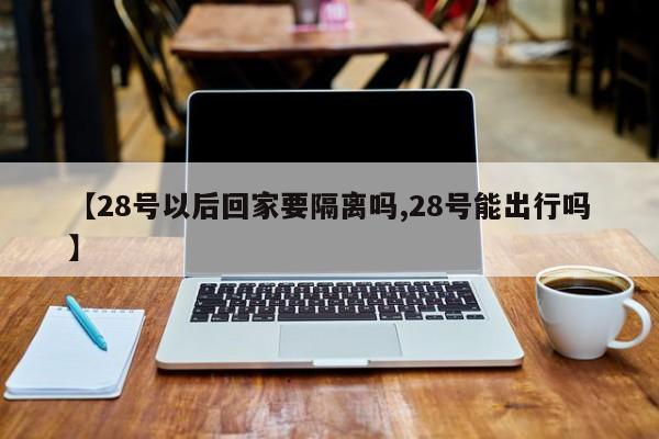 【28号以后回家要隔离吗,28号能出行吗】