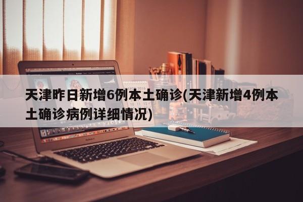 天津昨日新增6例本土确诊(天津新增4例本土确诊病例详细情况)