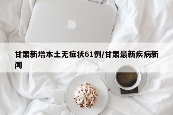 甘肃新增本土无症状61例/甘肃最新疾病新闻