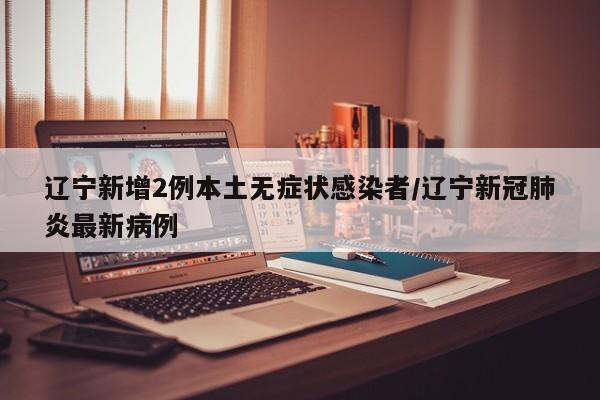 辽宁新增2例本土无症状感染者/辽宁新冠肺炎最新病例