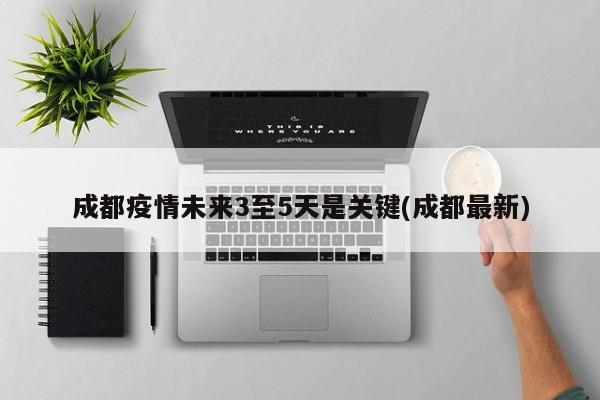 成都疫情未来3至5天是关键(成都最新)