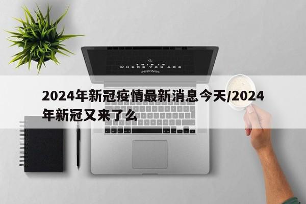 2024年新冠疫情最新消息今天/2024年新冠又来了么
