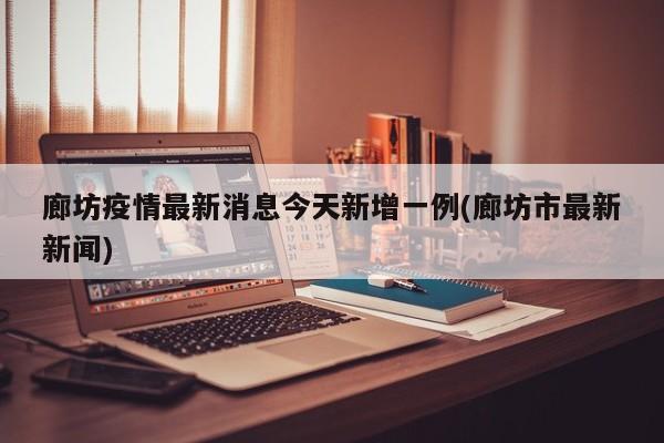廊坊疫情最新消息今天新增一例(廊坊市最新新闻)