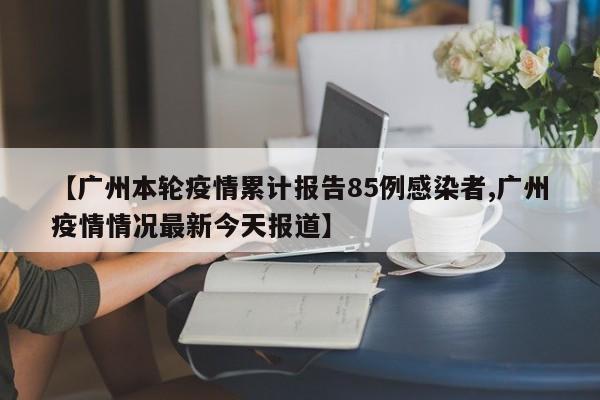 【广州本轮疫情累计报告85例感染者,广州疫情情况最新今天报道】