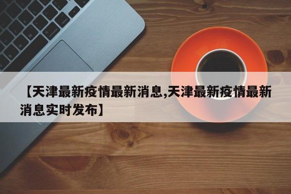 【天津最新疫情最新消息,天津最新疫情最新消息实时发布】