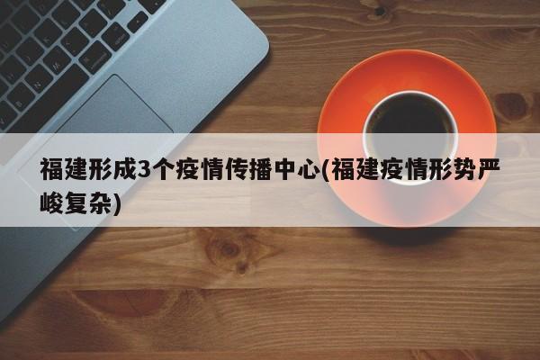 福建形成3个疫情传播中心(福建疫情形势严峻复杂)