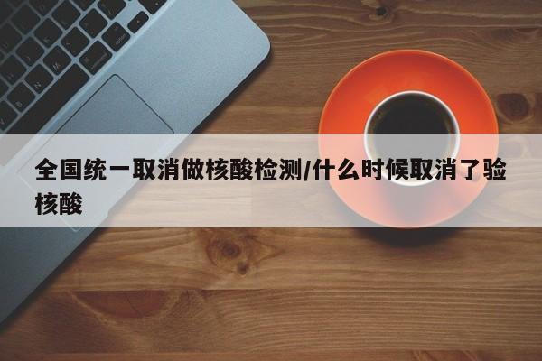 全国统一取消做核酸检测/什么时候取消了验核酸