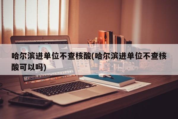 哈尔滨进单位不查核酸(哈尔滨进单位不查核酸可以吗)