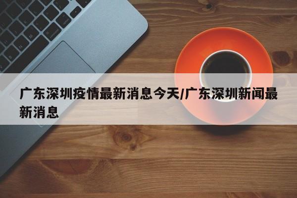 广东深圳疫情最新消息今天/广东深圳新闻最新消息