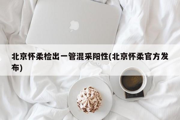 北京怀柔检出一管混采阳性(北京怀柔官方发布)