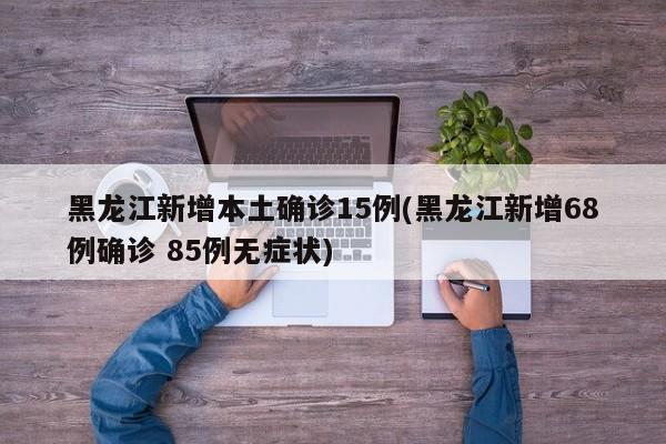 黑龙江新增本土确诊15例(黑龙江新增68例确诊 85例无症状)