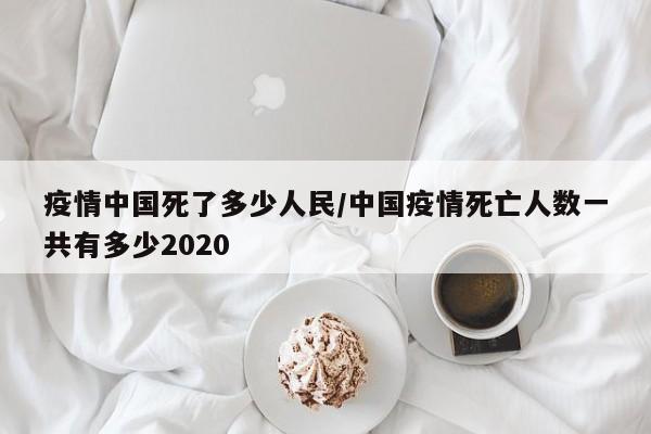 疫情中国死了多少人民/中国疫情死亡人数一共有多少2020