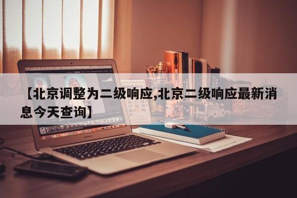 【北京调整为二级响应,北京二级响应最新消息今天查询】