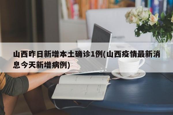 山西昨日新增本土确诊1例(山西疫情最新消息今天新增病例)