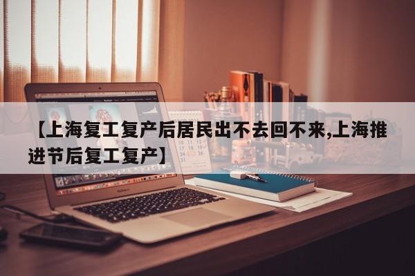 【上海复工复产后居民出不去回不来,上海推进节后复工复产】