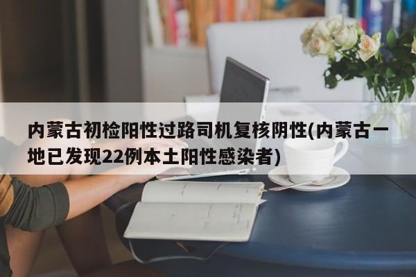 内蒙古初检阳性过路司机复核阴性(内蒙古一地已发现22例本土阳性感染者)
