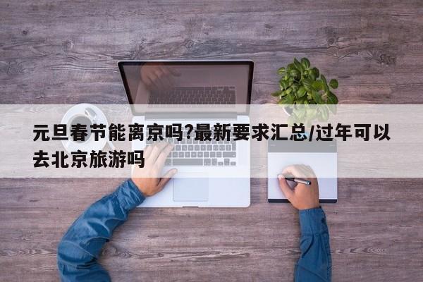 元旦春节能离京吗?最新要求汇总/过年可以去北京旅游吗
