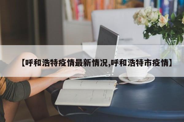 【呼和浩特疫情最新情况,呼和浩特市疫情】