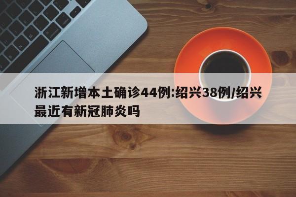 浙江新增本土确诊44例:绍兴38例/绍兴最近有新冠肺炎吗