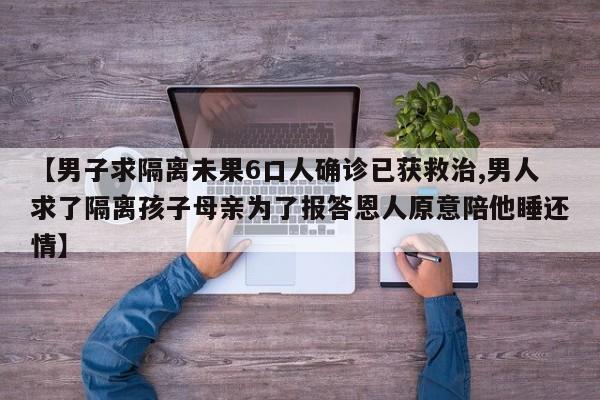 【男子求隔离未果6口人确诊已获救治,男人求了隔离孩子母亲为了报答恩人原意陪他睡还情】