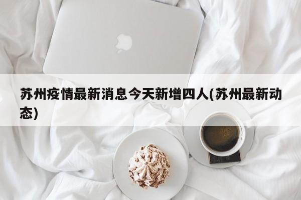 苏州疫情最新消息今天新增四人(苏州最新动态)