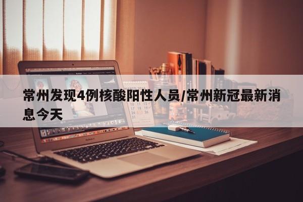 常州发现4例核酸阳性人员/常州新冠最新消息今天
