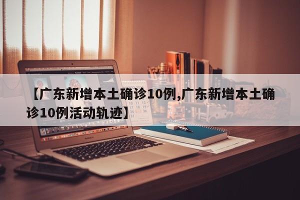 【广东新增本土确诊10例,广东新增本土确诊10例活动轨迹】