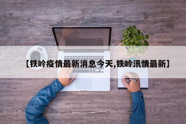 【铁岭疫情最新消息今天,铁岭汛情最新】