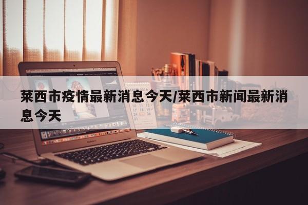 莱西市疫情最新消息今天/莱西市新闻最新消息今天