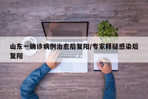 山东一确诊病例治愈后复阳/专家释疑感染后复阳