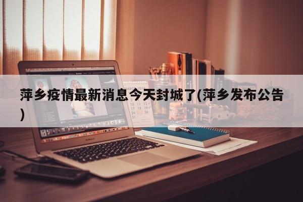 萍乡疫情最新消息今天封城了(萍乡发布公告)