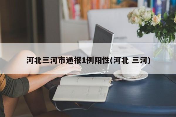河北三河市通报1例阳性(河北 三河)