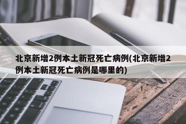 北京新增2例本土新冠死亡病例(北京新增2例本土新冠死亡病例是哪里的)