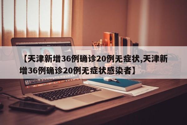 【天津新增36例确诊20例无症状,天津新增36例确诊20例无症状感染者】