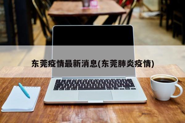 东莞疫情最新消息(东莞肺炎疫情)