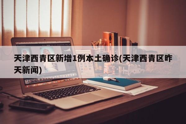 天津西青区新增1例本土确诊(天津西青区昨天新闻)