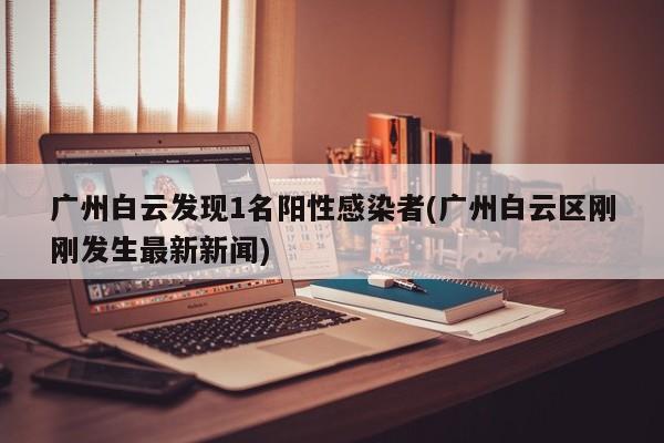 广州白云发现1名阳性感染者(广州白云区刚刚发生最新新闻)
