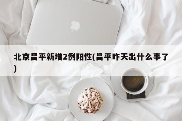 北京昌平新增2例阳性(昌平昨天出什么事了)